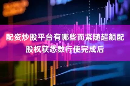 配资炒股平台有哪些而紧随超额配股权获悉数行使完成后