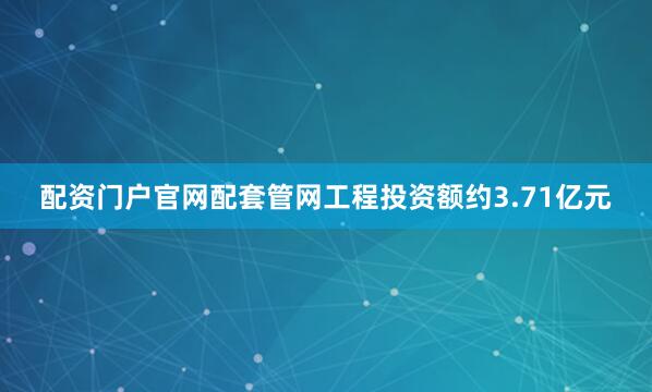 配资门户官网配套管网工程投资额约3.71亿元